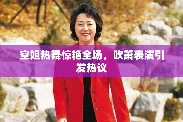 空姐热舞惊艳全场，吹箫表演引发热议