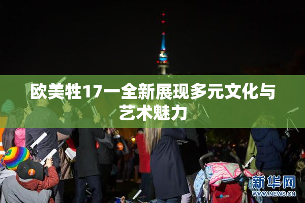 欧美牲17一全新展现多元文化与艺术魅力