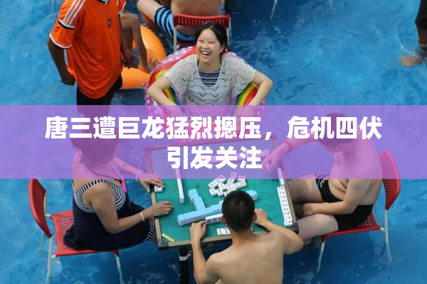 唐三遭巨龙猛烈摁压，危机四伏引发关注