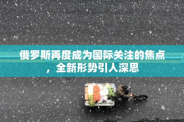 俄罗斯再度成为国际关注的焦点，全新形势引人深思