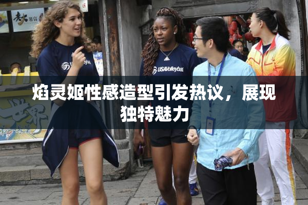 焰灵姬性感造型引发热议，展现独特魅力