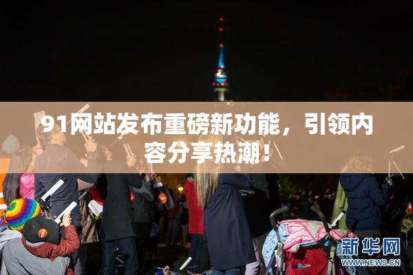 91网站发布重磅新功能，引领内容分享热潮！