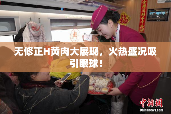 无修正H黄肉大展现，火热盛况吸引眼球！