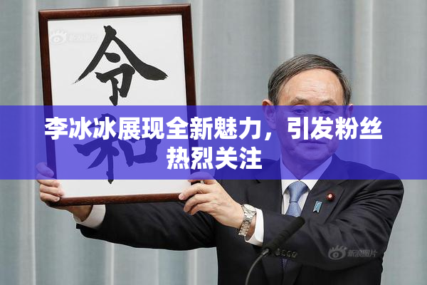 李冰冰展现全新魅力，引发粉丝热烈关注