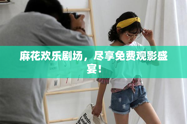 麻花欢乐剧场，尽享免费观影盛宴！
