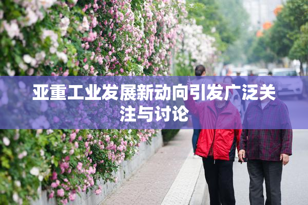 亚重工业发展新动向引发广泛关注与讨论