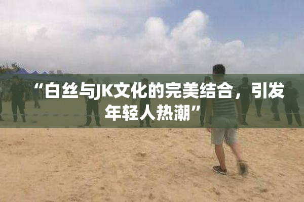 “白丝与JK文化的完美结合，引发年轻人热潮”