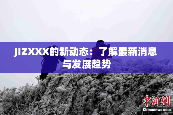 JIZXXX的新动态：了解最新消息与发展趋势