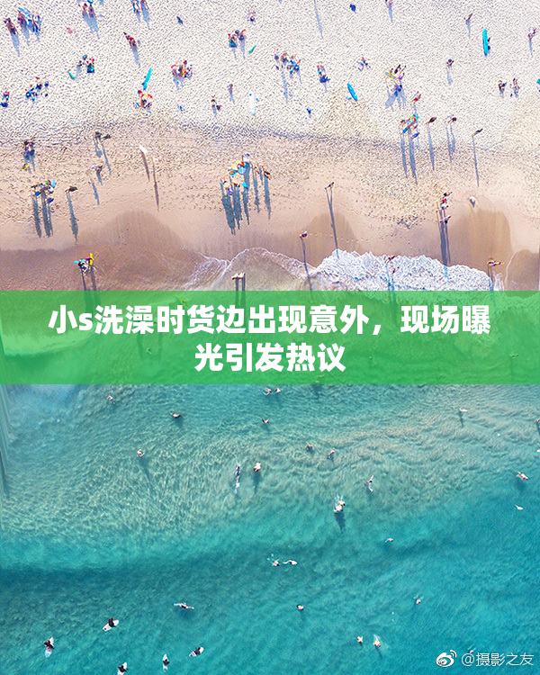 小s洗澡时货边出现意外，现场曝光引发热议