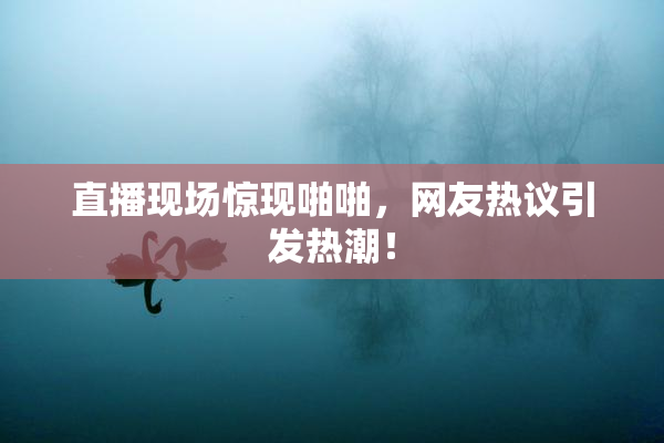 直播现场惊现啪啪，网友热议引发热潮！