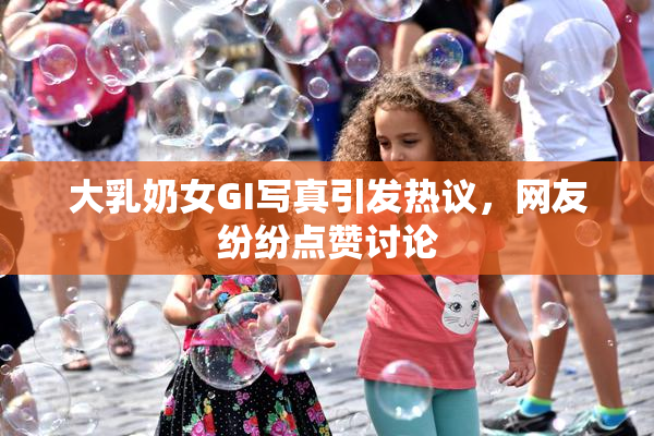大乳奶女GI写真引发热议，网友纷纷点赞讨论