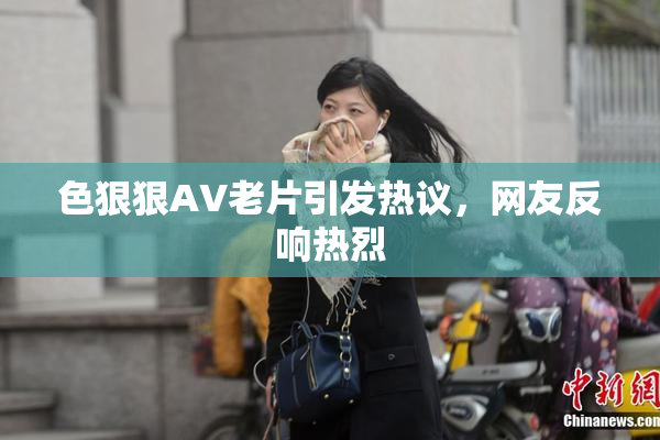 色狠狠AV老片引发热议，网友反响热烈