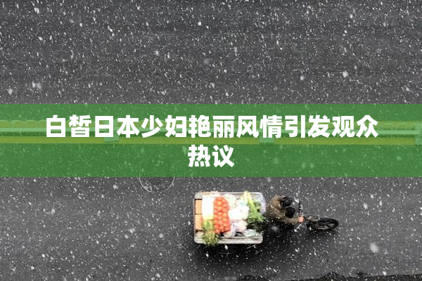 白皙日本少妇艳丽风情引发观众热议