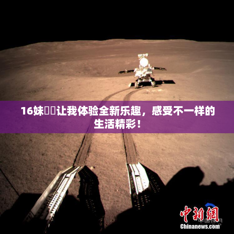 16妹妺妺让我体验全新乐趣，感受不一样的生活精彩！