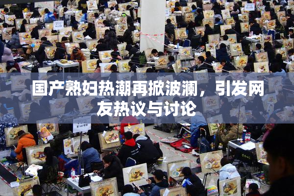 国产熟妇热潮再掀波澜，引发网友热议与讨论