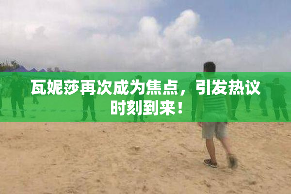 瓦妮莎再次成为焦点，引发热议时刻到来！