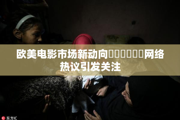欧美电影市场新动向❌‌❌‌❌‌网络热议引发关注