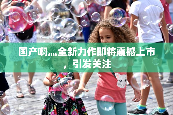 国产啊灬全新力作即将震撼上市，引发关注