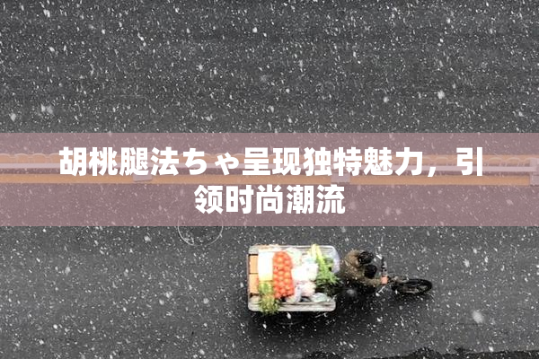 胡桃腿法ちゃ呈现独特魅力，引领时尚潮流