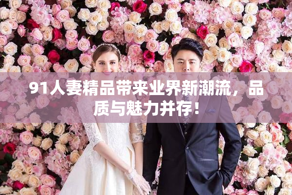 91人妻精品带来业界新潮流，品质与魅力并存！