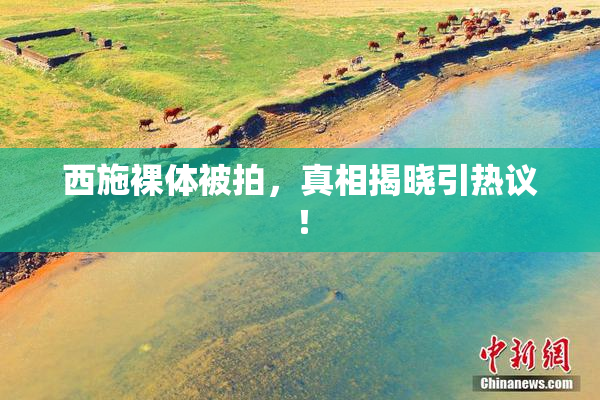 西施裸体被拍，真相揭晓引热议！