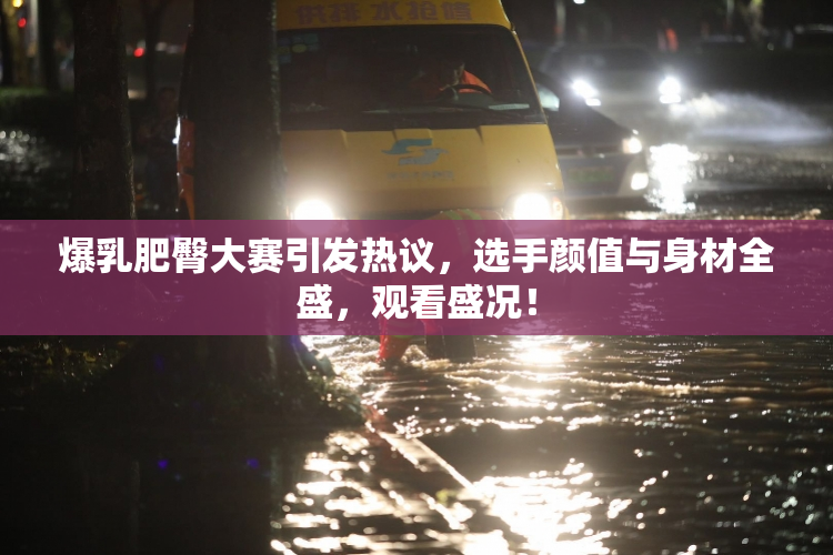爆乳肥臀大赛引发热议，选手颜值与身材全盛，观看盛况！