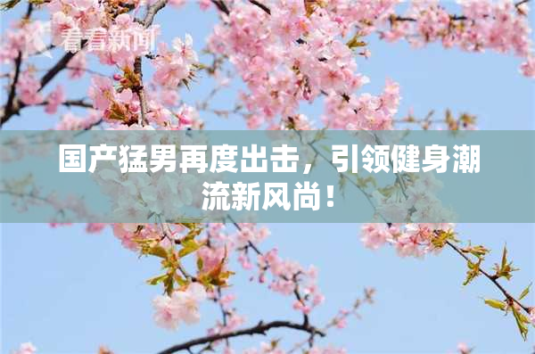 国产猛男再度出击，引领健身潮流新风尚！