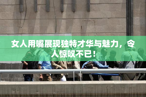 女人用嘴展现独特才华与魅力，令人惊叹不已！