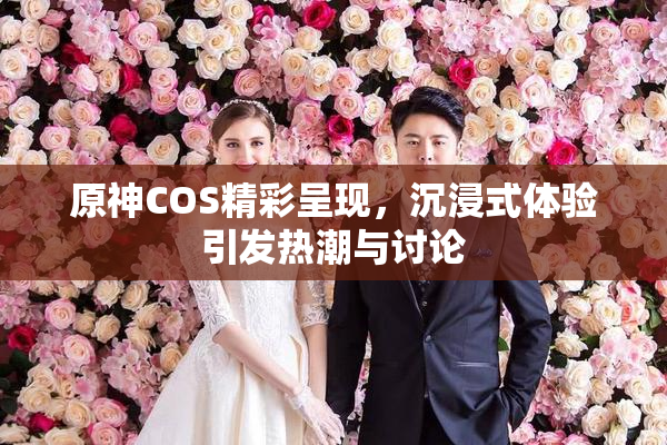 原神COS精彩呈现，沉浸式体验引发热潮与讨论