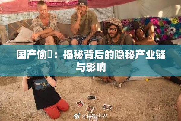 国产偷抇：揭秘背后的隐秘产业链与影响