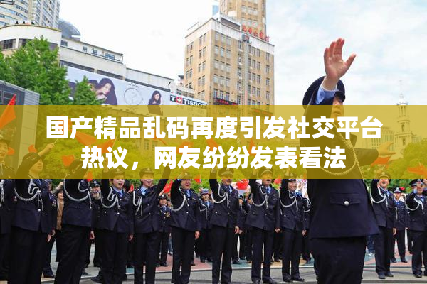 国产精品乱码再度引发社交平台热议，网友纷纷发表看法