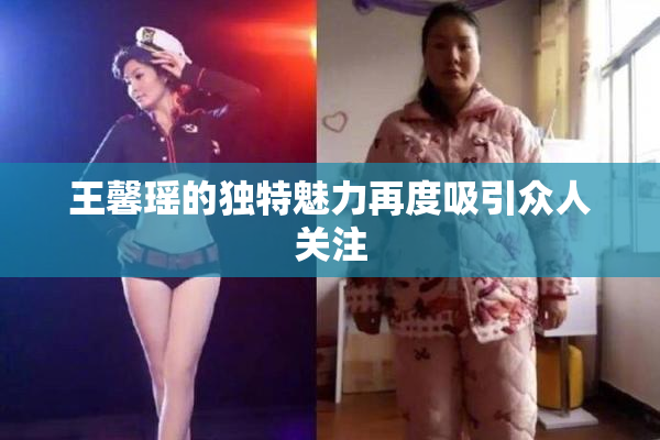 王馨瑶的独特魅力再度吸引众人关注