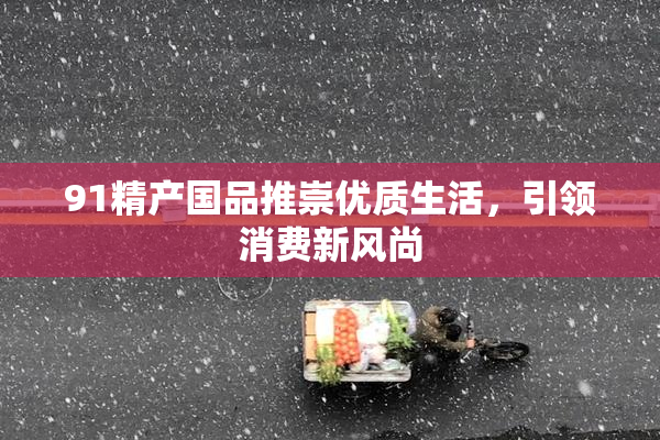 91精产国品推崇优质生活，引领消费新风尚