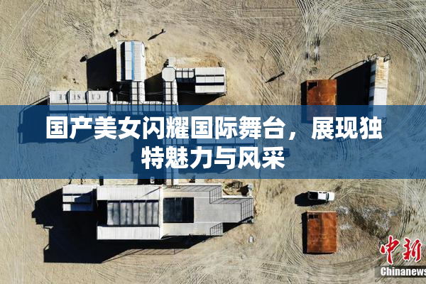 国产美女闪耀国际舞台，展现独特魅力与风采