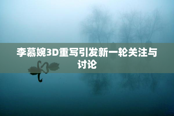 李慕婉3D重写引发新一轮关注与讨论