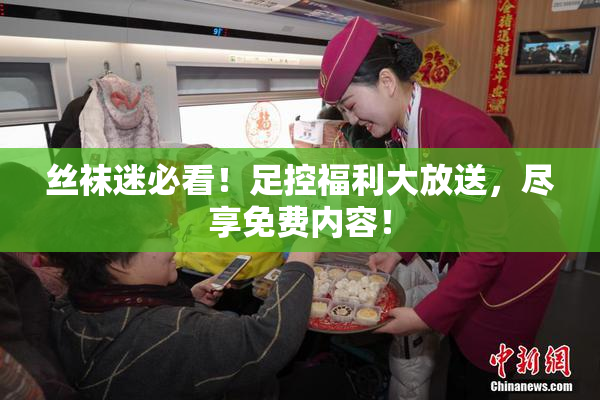 丝袜迷必看！足控福利大放送，尽享免费内容！