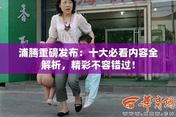浦腾重磅发布：十大必看内容全解析，精彩不容错过！