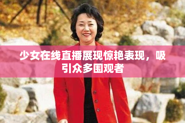 少女在线直播展现惊艳表现，吸引众多围观者