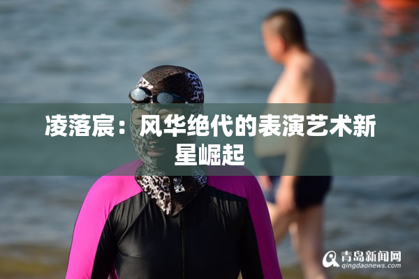 凌落宸：风华绝代的表演艺术新星崛起