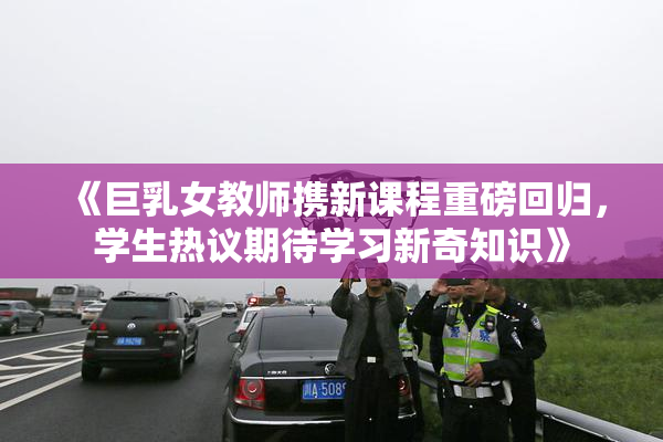 《巨乳女教师携新课程重磅回归，学生热议期待学习新奇知识》