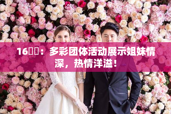 16妺妺：多彩团体活动展示姐妹情深，热情洋溢！