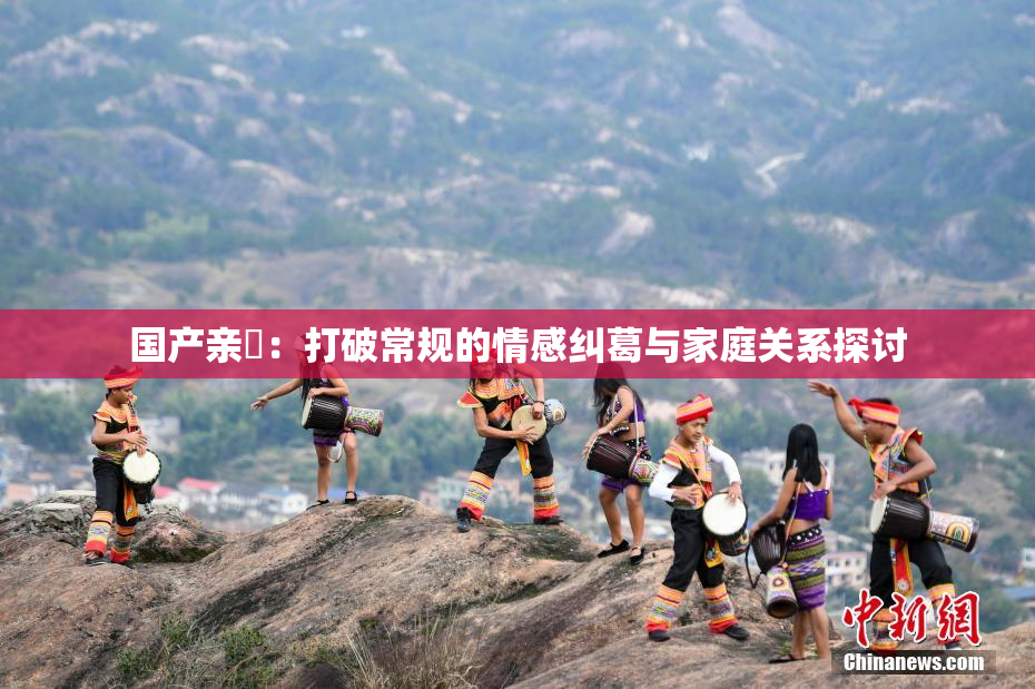 国产亲妺：打破常规的情感纠葛与家庭关系探讨