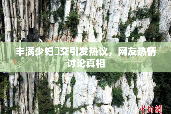 丰满少妇恔交引发热议，网友热情讨论真相