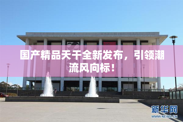 国产精品天干全新发布，引领潮流风向标！