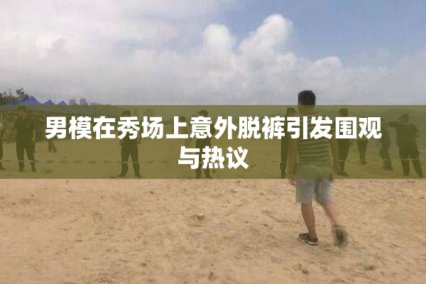 男模在秀场上意外脱裤引发围观与热议