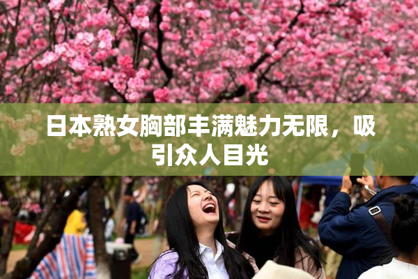 日本熟女胸部丰满魅力无限，吸引众人目光
