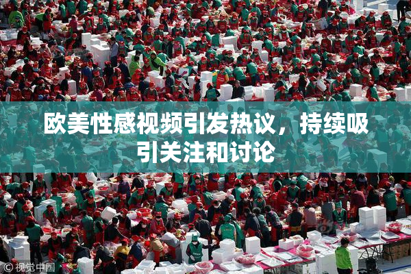 欧美性感视频引发热议，持续吸引关注和讨论