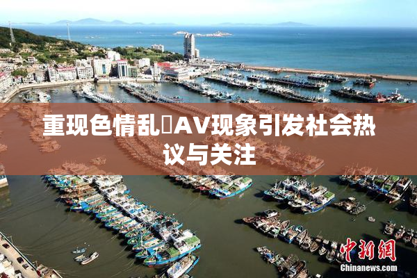 重现色情乱婬AV现象引发社会热议与关注
