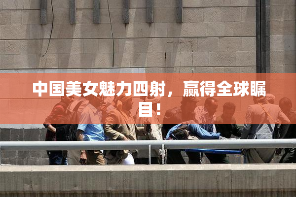 中国美女魅力四射，赢得全球瞩目！