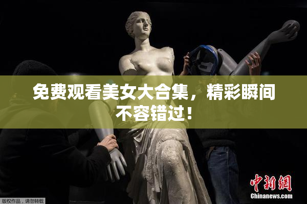 免费观看美女大合集，精彩瞬间不容错过！